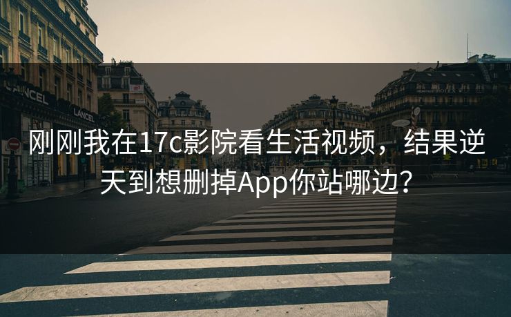 刚刚我在17c影院看生活视频，结果逆天到想删掉App你站哪边？
