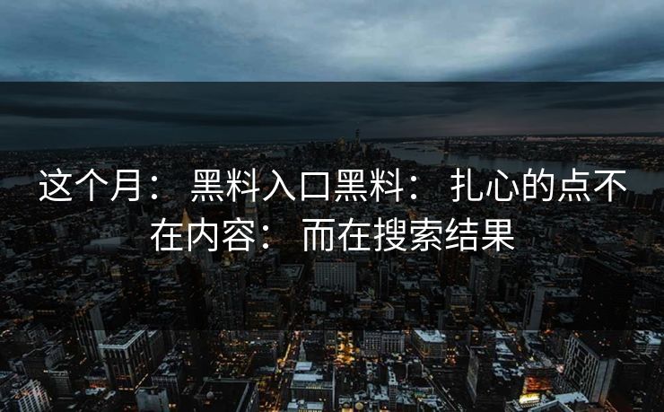这个月： 黑料入口黑料： 扎心的点不在内容： 而在搜索结果