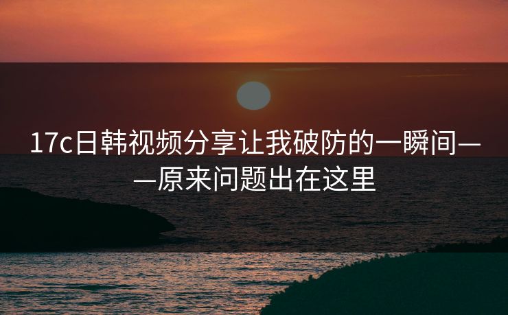 17c日韩视频分享让我破防的一瞬间——原来问题出在这里