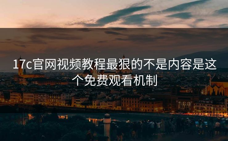 17c官网视频教程最狠的不是内容是这个免费观看机制
