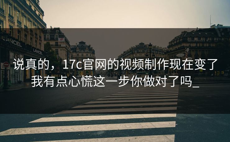 说真的，17c官网的视频制作现在变了我有点心慌这一步你做对了吗_