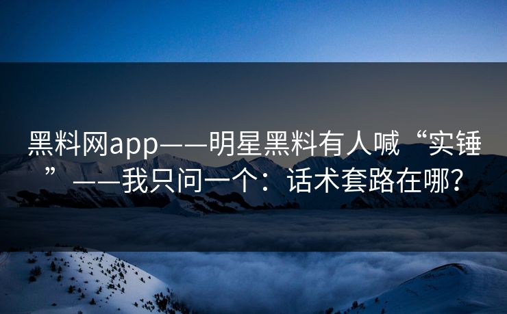 黑料网app——明星黑料有人喊“实锤”——我只问一个：话术套路在哪？