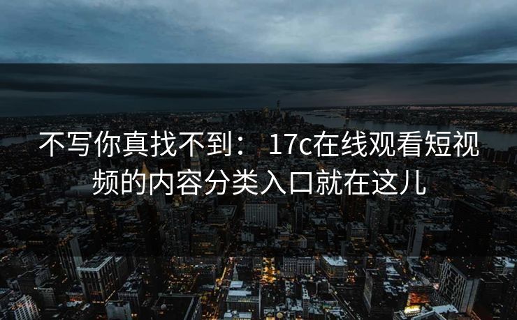 不写你真找不到： 17c在线观看短视频的内容分类入口就在这儿