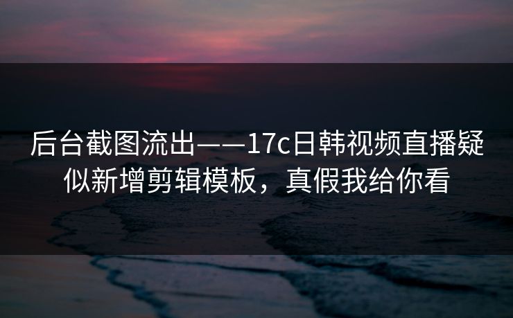 后台截图流出——17c日韩视频直播疑似新增剪辑模板，真假我给你看