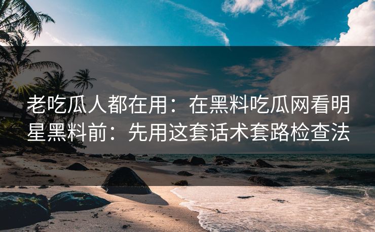 老吃瓜人都在用：在黑料吃瓜网看明星黑料前：先用这套话术套路检查法