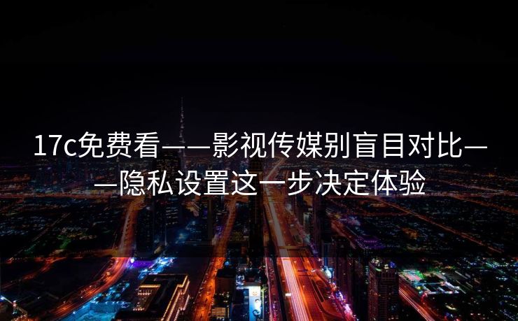17c免费看——影视传媒别盲目对比——隐私设置这一步决定体验