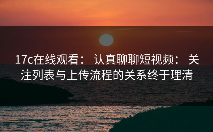 17c在线观看： 认真聊聊短视频： 关注列表与上传流程的关系终于理清