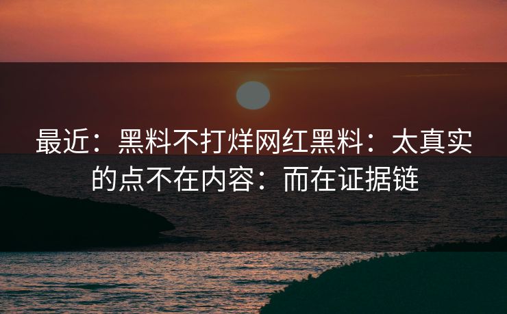最近：黑料不打烊网红黑料：太真实的点不在内容：而在证据链