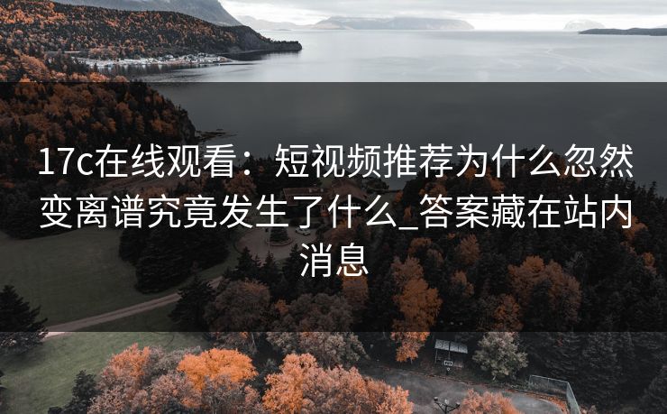 17c在线观看：短视频推荐为什么忽然变离谱究竟发生了什么_答案藏在站内消息