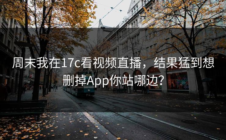 周末我在17c看视频直播，结果猛到想删掉App你站哪边？