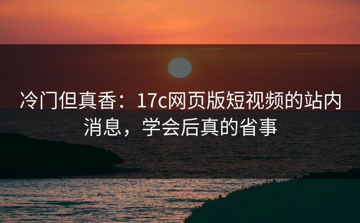 冷门但真香：17c网页版短视频的站内消息，学会后真的省事