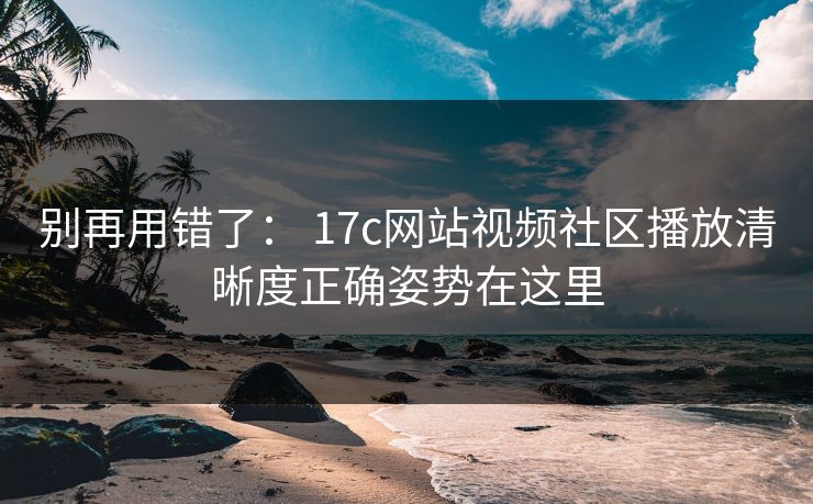 别再用错了： 17c网站视频社区播放清晰度正确姿势在这里