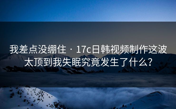 我差点没绷住 · 17c日韩视频制作这波太顶到我失眠究竟发生了什么？
