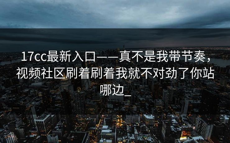 17cc最新入口——真不是我带节奏，视频社区刷着刷着我就不对劲了你站哪边_