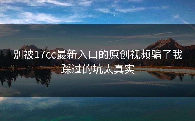 别被17cc最新入口的原创视频骗了我踩过的坑太真实