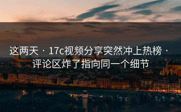 这两天 · 17c视频分享突然冲上热榜 · 评论区炸了指向同一个细节