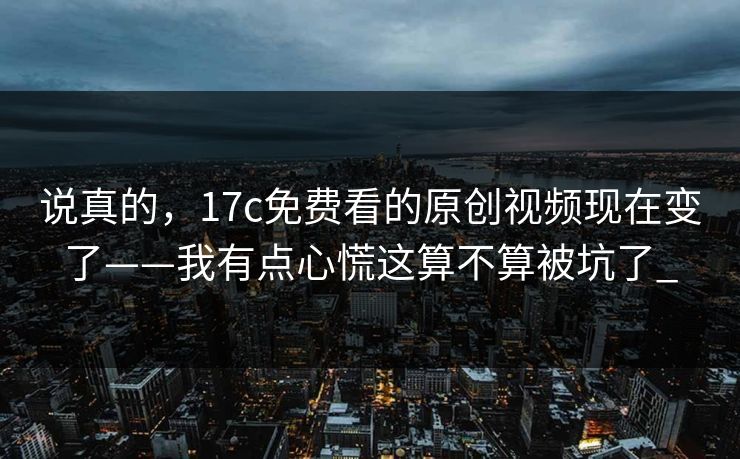 说真的，17c免费看的原创视频现在变了——我有点心慌这算不算被坑了_