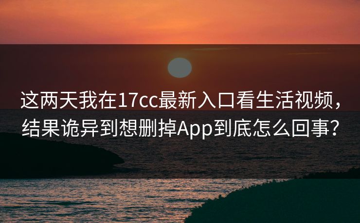 这两天我在17cc最新入口看生活视频，结果诡异到想删掉App到底怎么回事？