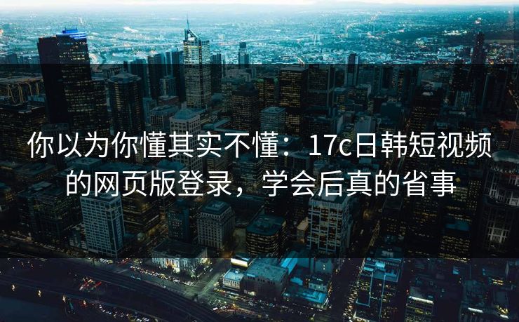 你以为你懂其实不懂：17c日韩短视频的网页版登录，学会后真的省事
