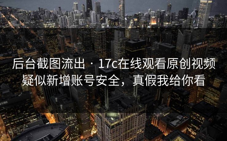 后台截图流出 · 17c在线观看原创视频疑似新增账号安全，真假我给你看