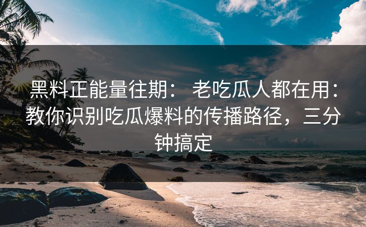 黑料正能量往期： 老吃瓜人都在用：教你识别吃瓜爆料的传播路径，三分钟搞定