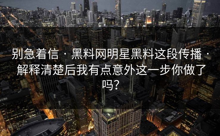 别急着信 · 黑料网明星黑料这段传播 · 解释清楚后我有点意外这一步你做了吗？