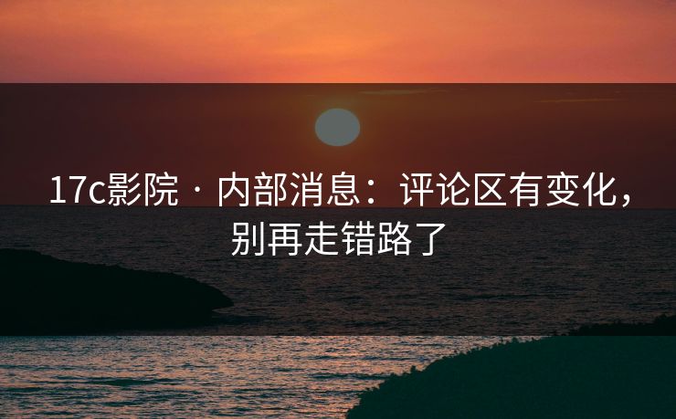 17c影院 · 内部消息：评论区有变化，别再走错路了