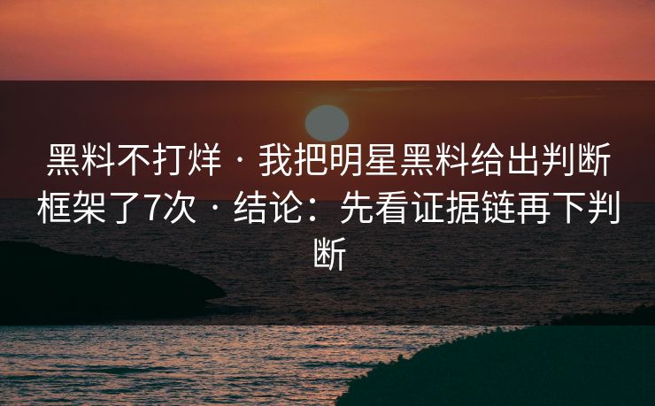 黑料不打烊 · 我把明星黑料给出判断框架了7次 · 结论：先看证据链再下判断