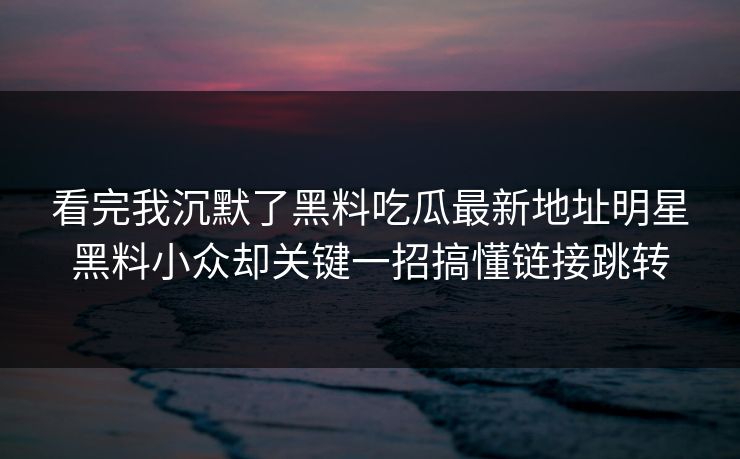 看完我沉默了黑料吃瓜最新地址明星黑料小众却关键一招搞懂链接跳转