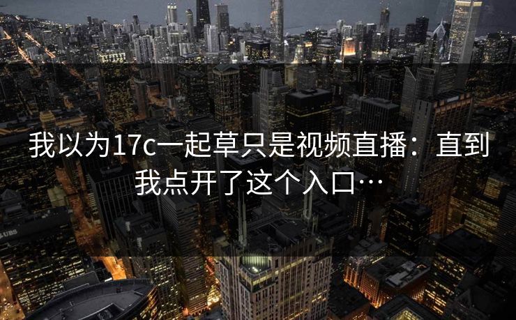 我以为17c一起草只是视频直播：直到我点开了这个入口…