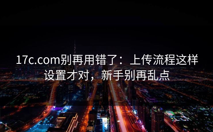 17c.com别再用错了：上传流程这样设置才对，新手别再乱点