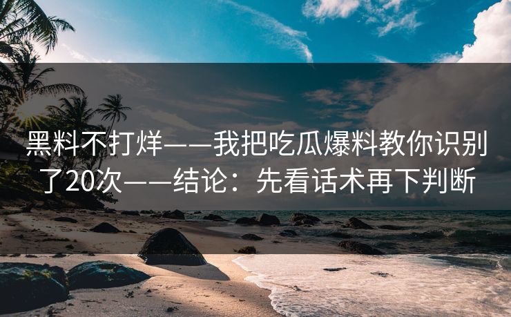 黑料不打烊——我把吃瓜爆料教你识别了20次——结论：先看话术再下判断