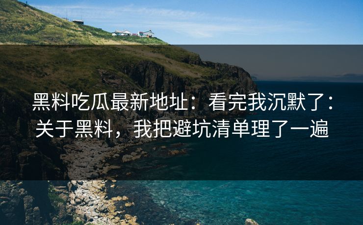 黑料吃瓜最新地址：看完我沉默了：关于黑料，我把避坑清单理了一遍