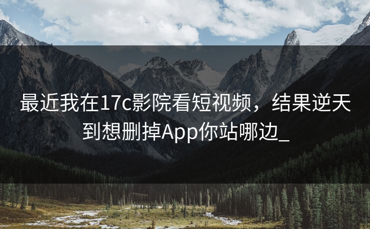 最近我在17c影院看短视频，结果逆天到想删掉App你站哪边_