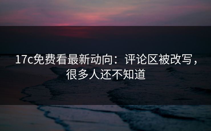17c免费看最新动向：评论区被改写，很多人还不知道