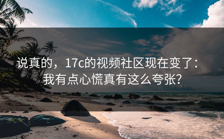 说真的，17c的视频社区现在变了： 我有点心慌真有这么夸张？