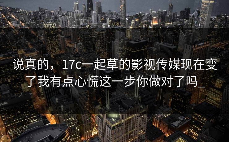 说真的,17c一起草的影视传媒现在变了我有点心慌这一步你做对了吗_ 说真的,17c一起草的影视传媒现在变了我有点心慌这一步你做对了吗_