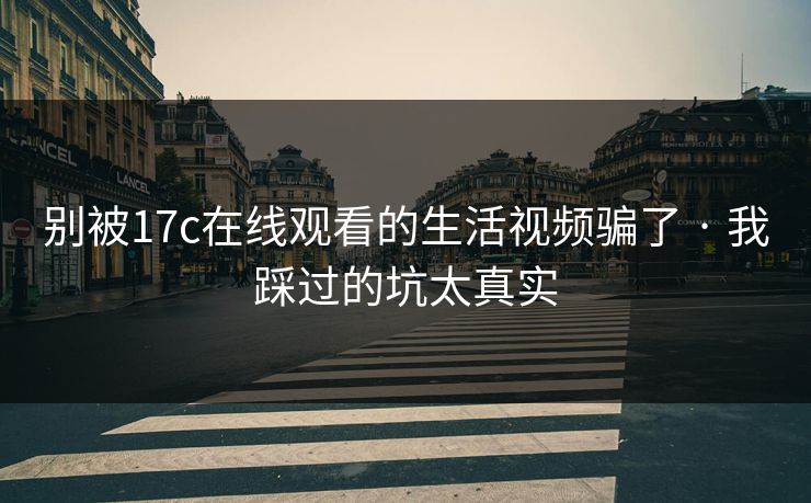 别被17c在线观看的生活视频骗了 · 我踩过的坑太真实 别被17c在线观看的生活视频骗了 · 我踩过的坑太真实