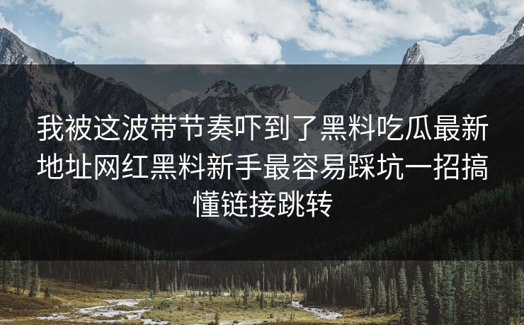 我被这波带节奏吓到了黑料吃瓜最新地址网红黑料新手最容易踩坑一招搞懂链接跳转 我被这波带节奏吓到了黑料吃瓜最新地址网红黑料新手最容易踩坑一招搞懂链接跳转