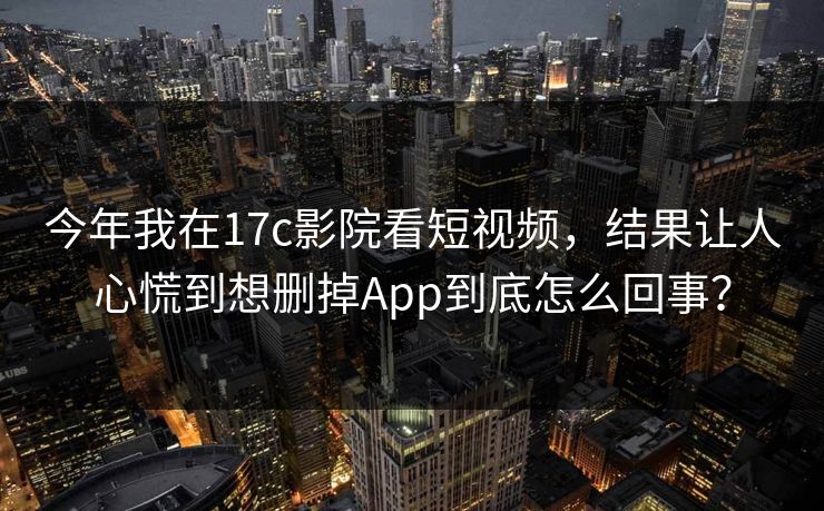 今年我在17c影院看短视频，结果让人心慌到想删掉App到底怎么回事？