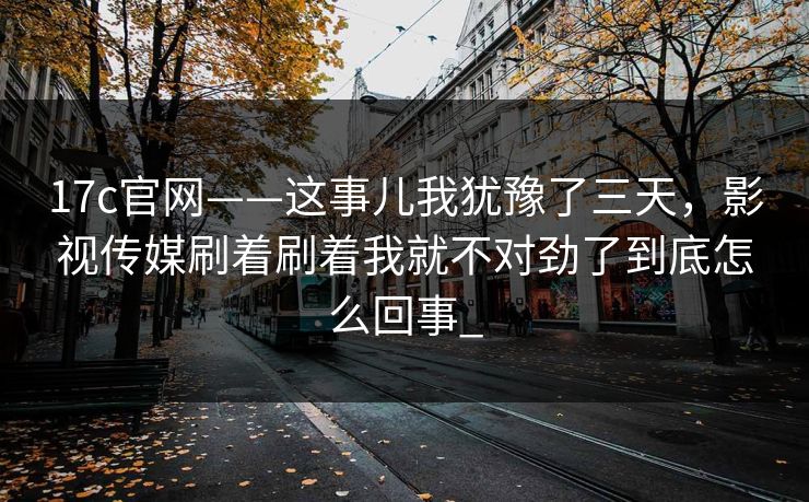 17c官网——这事儿我犹豫了三天，影视传媒刷着刷着我就不对劲了到底怎么回事_