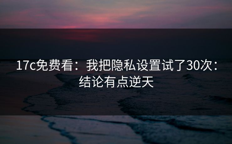 17c免费看:我把隐私设置试了30次:结论有点逆天 17c免费看:我把隐私设置试了30次:结论有点逆天