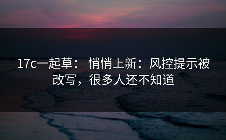 17c一起草: 悄悄上新:风控提示被改写,很多人还不知道 17c一起草: 悄悄上新:风控提示被改写,很多人还不知道