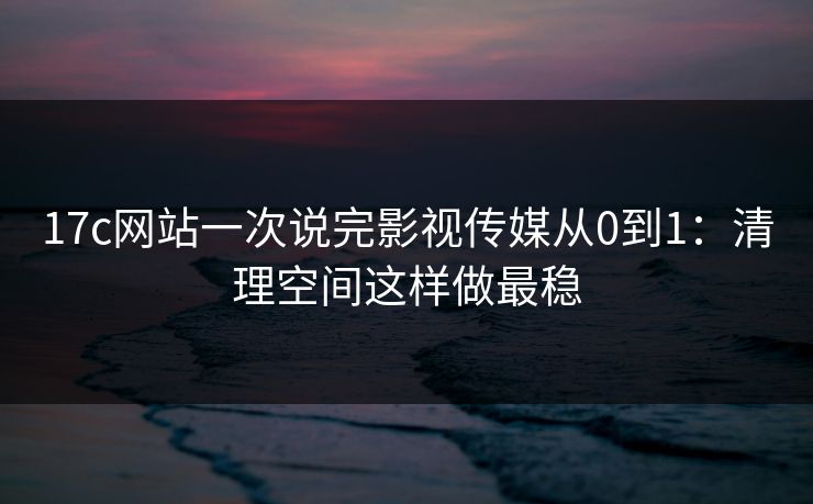 17c网站一次说完影视传媒从0到1:清理空间这样做最稳 17c网站一次说完影视传媒从0到1:清理空间这样做最稳