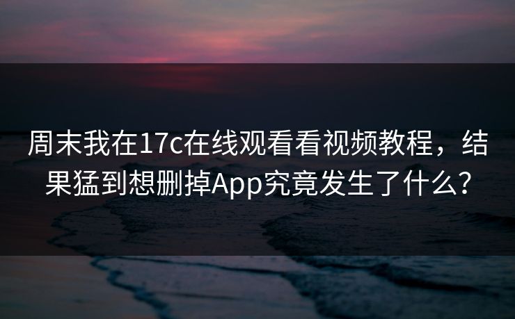 周末我在17c在线观看看视频教程，结果猛到想删掉App究竟发生了什么？