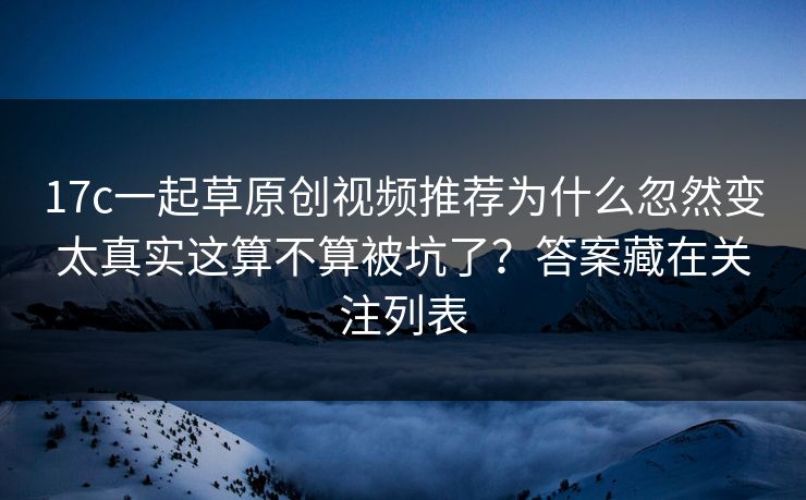 17c一起草原创视频推荐为什么忽然变太真实这算不算被坑了？答案藏在关注列表