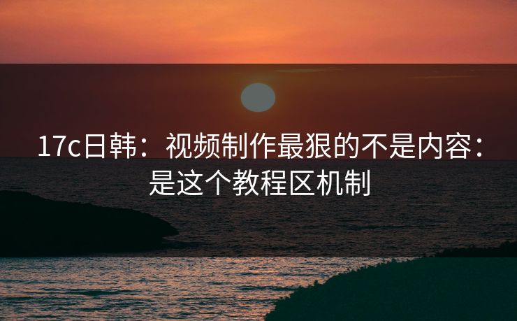 17c日韩:视频制作最狠的不是内容:是这个教程区机制 17c日韩:视频制作最狠的不是内容:是这个教程区机制