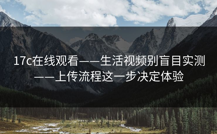 17c在线观看——生活视频别盲目实测——上传流程这一步决定体验