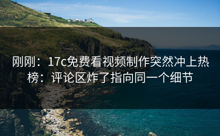 刚刚:17c免费看视频制作突然冲上热榜:评论区炸了指向同一个细节 刚刚:17c免费看视频制作突然冲上热榜:评论区炸了指向同一个细节