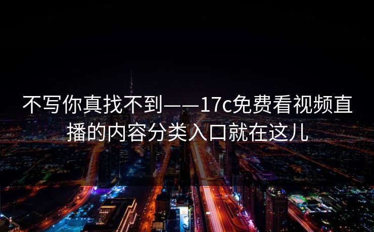 不写你真找不到——17c免费看视频直播的内容分类入口就在这儿